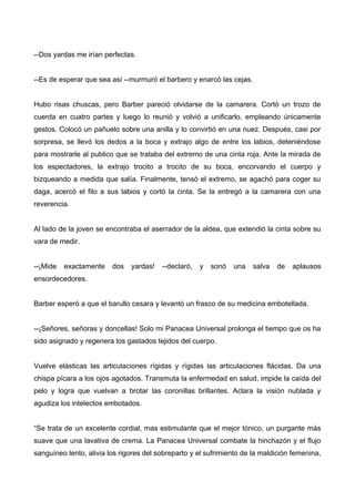 --Dos yardas me irían perfectas.
--Es de esperar que sea así --murmuró el barbero y enarcó las cejas.
Hubo risas chuscas, pero Barber pareció olvidarse de la camarera. Cortó un trozo de
cuerda en cuatro partes y luego lo reunió y volvió a unificarlo, empleando únicamente
gestos. Colocó un pañuelo sobre una anilla y lo convirtió en una nuez. Después, casi por
sorpresa, se llevó los dedos a la boca y extrajo algo de entre los labios, deteniéndose
para mostrarle al publico que se trataba del extremo de una cinta roja. Ante la mirada de
los espectadores, la extrajo trocito a trocito de su boca, encorvando el cuerpo y
bizqueando a medida que salía. Finalmente, tensó el extremo, se agachó para coger su
daga, acercó el filo a sus labios y cortó la cinta. Se la entregó a la camarera con una
reverencia.
Al lado de la joven se encontraba el aserrador de la aldea, que extendió la cinta sobre su
vara de medir.
--¡Mide exactamente dos yardas! --declaró, y sonó una salva de aplausos
ensordecedores.
Barber esperó a que el barullo cesara y levantó un frasco de su medicina embotellada.
--¡Señores, señoras y doncellas! Solo mi Panacea Universal prolonga el tiempo que os ha
sido asignado y regenera los gastados tejidos del cuerpo.
Vuelve elásticas las articulaciones rígidas y rígidas las articulaciones flácidas. Da una
chispa pícara a los ojos agotados. Transmuta la enfermedad en salud, impide la caída del
pelo y logra que vuelvan a brotar las coronillas brillantes. Aclara la visión nublada y
agudiza los intelectos embotados.
“Se trata de un excelente cordial, mas estimulante que el mejor tónico, un purgante más
suave que una lavativa de crema. La Panacea Universal combate la hinchazón y el flujo
sanguíneo lento, alivia los rigores del sobreparto y el sufrimiento de la maldición femenina,
 
