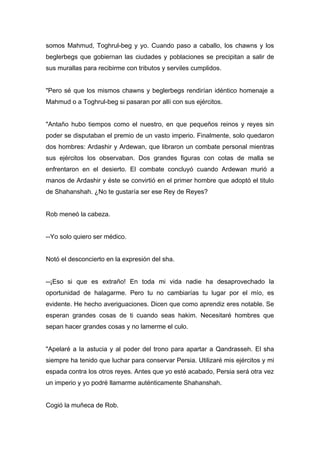 somos Mahmud, Toghrul-beg y yo. Cuando paso a caballo, los chawns y los
beglerbegs que gobiernan las ciudades y poblaciones se precipitan a salir de
sus murallas para recibirme con tributos y serviles cumplidos.
"Pero sé que los mismos chawns y beglerbegs rendirían idéntico homenaje a
Mahmud o a Toghrul-beg si pasaran por allí con sus ejércitos.
"Antaño hubo tiempos como el nuestro, en que pequeños reinos y reyes sin
poder se disputaban el premio de un vasto imperio. Finalmente, solo quedaron
dos hombres: Ardashir y Ardewan, que libraron un combate personal mientras
sus ejércitos los observaban. Dos grandes figuras con cotas de malla se
enfrentaron en el desierto. El combate concluyó cuando Ardewan murió a
manos de Ardashir y éste se convirtió en el primer hombre que adoptó el titulo
de Shahanshah. ¿No te gustaría ser ese Rey de Reyes?
Rob meneó la cabeza.
--Yo solo quiero ser médico.
Notó el desconcierto en la expresión del sha.
--¡Eso si que es extraño! En toda mi vida nadie ha desaprovechado la
oportunidad de halagarme. Pero tu no cambiarías tu lugar por el mío, es
evidente. He hecho averiguaciones. Dicen que como aprendiz eres notable. Se
esperan grandes cosas de ti cuando seas hakim. Necesitaré hombres que
sepan hacer grandes cosas y no lamerme el culo.
"Apelaré a la astucia y al poder del trono para apartar a Qandrasseh. El sha
siempre ha tenido que luchar para conservar Persia. Utilizaré mis ejércitos y mi
espada contra los otros reyes. Antes que yo esté acabado, Persia será otra vez
un imperio y yo podré llamarme auténticamente Shahanshah.
Cogió la muñeca de Rob.
 