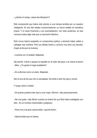 --¿Serás mi amigo, Jesse ben Benjamín?
Rob comprendió que había sido atraído a una trampa tendida por un cazador
inteligente. El sha Alá estaba comprometiendo su futura lealtad en beneficio
propio. Y lo hacia fríamente y con premeditación; con toda evidencia, en ese
monarca había algo más que un borrachín libertino.
Rob nunca habría aceptado un compromiso político y lamentó haber salido a
cabalgar esa mañana. Pero ya estaba hecho y conocía muy bien sus deudas.
Cogió al sha por la muñeca.
--cuentas con mi lealtad, Majestad.
Alá asintió. Volvió a apoyar la espalda en el calor del pozo y se rascó el pecho
--Bien. ¿Te gusta mi lugar predilecto?
--Es sulfuroso como un pedo, Majestad.
Alá no era de los que ríen a carcajadas. Se limitó a abrir los ojos y sonrió.
Y luego volvió a hablar:
--Si quieres puedes traer aquí a una mujer, Dhimmi --dijo perezosamente.
--No me gusta --dijo Mirdin cuando se enteró de que Rob había cabalgado con
Alá--. Es un hombre imprevisible y peligroso.
--Para ti es una gran oportunidad --apuntó Karim.
--Oportunidad que no deseo.
 