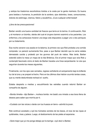 y extirpa los trastornos escorbúticos traídos a la costa por la gente marinera. Es buena
para bestias o humanos, la perdición de la sordera, ojos doloridos, toses, consunciones,
dolores de estómago, ictericia, fiebre y escalofríos. ¡Cura cualquier enfermedad!
¡Libra de las preocupaciones!
Barber vendió una buena cantidad de frascos que tenía en la tarima. A continuación, Rob
y el montaron un biombo, detrás del cual el cirujano barrero examinó a los pacientes. Los
enfermos y los achacosos hicieron una larga cola dispuestos a pagar uno o dos peniques
por su tratamiento.
Esa noche cenaron oca asada en la taberna, la primera vez que Rob probaba una comida
comprada. Le pareció sumamente fina, pese a que Barber decretó que la carne estaba
demasiado cocida y protestó por los grumos del puré de nabos. Mas tarde, Barber
extendió sobre la mesa un mapa de la Isla Británica. Era el primer mapa que veía Rob y
contempló fascinado cómo el dedo de Barber trazaba una línea serpenteante: la ruta que
seguirían durante los meses siguientes.
Finalmente, con los ojos casi cerrados, regreso soñoliento al campamento bajo la brillante
luz de la luna y se preparó el lecho. Pero en los últimos días habían ocurrido tantas cosas,
que su mente deslumbrada rechazó el sueño.
Estaba despierto a medias y escudriñando las estrellas cuando retornó Barber en
compañía de alguien.
--Bonita Amelia-- dijo Barber--, muñeca bonita: me bastó una mirada a esa boca llena de
deseos para saber que moriría por ti.
--Cuidado con las raíces o darás con tus huesos en tierra --advirtió la joven.
Rob continuó acostado y oyó los húmedos sonidos de los besos, el roce de las ropas al
quitárselas, risas y jadeos. Luego, el deslizamiento de las pieles al separarse.
--Será mejor que yo me ponga debajo por la barriga --oyó decir a Barber.
 