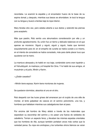 recordaba. Le acarició la espalda y el encantador hueco de la base de su
espina dorsal, y después, mientras sus besos se ahondaban, le tocó la lengua
con su lengua y buscó a tientas bajo la ropa interior.
Mary lloraba otra vez, pero estaba abierta a sus dedos y extendió las piernas
para aceptarlo.
Más que pasión, Rob sentía una abrumadora consideración por ella y un
profundo agradecimiento. Su unión fue un tierno y delicado balanceo en el que
apenas se movieron. Siguió y siguió, siguió y siguió, hasta que terminó
exquisitamente para él; en el empeño de curarla se había curado a si mismo,
en el intento de consolarla se había consolado, más para darle placer tuvo que
ayudarse con la mano.
La mantuvo abrazada y le habló en voz baja, contándole como eran Ispahán y
el Yehuddiyyeh, la madraza y el hospital Ibn Sina. Y le habló de sus amigos, el
musulmán y el judío, Mirdin y Karim.
--¿Están casados?
--Mirdin tiene esposa. Karim tiene montones de mujeres.
Se quedaron dormidos, absortos el uno en el otro.
Rob despertó con las luces grises del amanecer por el crujido de una silla de
montar, el lento golpetear de cascos en el camino polvoriento, una tos, y
hombres que hablaban mientras sus cabalgaduras iban al paso.
Por encima del hombro de Mary atisbó a través de los matorrales que
separaban su escondrijo del camino y vio pasar una fuerza de soldados de
caballería. Tenían un aspecto feroz, y llevaban las mismas espadas orientales
que los hombres de Alá, aunque también portaban arcos más cortos que la
variedad persa. Su ropa era andrajosa y los turbantes otrora blancos se veían
 