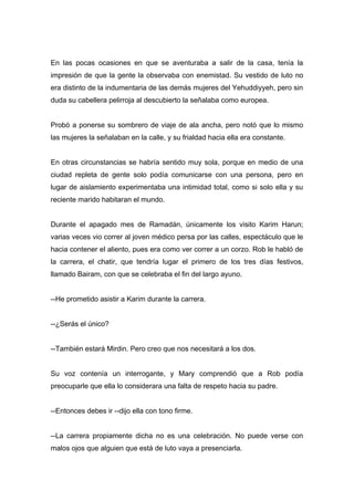 En las pocas ocasiones en que se aventuraba a salir de la casa, tenía la
impresión de que la gente la observaba con enemistad. Su vestido de luto no
era distinto de la indumentaria de las demás mujeres del Yehuddiyyeh, pero sin
duda su cabellera pelirroja al descubierto la señalaba como europea.
Probó a ponerse su sombrero de viaje de ala ancha, pero notó que lo mismo
las mujeres la señalaban en la calle, y su frialdad hacia ella era constante.
En otras circunstancias se habría sentido muy sola, porque en medio de una
ciudad repleta de gente solo podía comunicarse con una persona, pero en
lugar de aislamiento experimentaba una intimidad total, como si solo ella y su
reciente marido habitaran el mundo.
Durante el apagado mes de Ramadán, únicamente los visito Karim Harun;
varias veces vio correr al joven médico persa por las calles, espectáculo que le
hacia contener el aliento, pues era como ver correr a un corzo. Rob le habló de
la carrera, el chatir, que tendría lugar el primero de los tres días festivos,
llamado Bairam, con que se celebraba el fin del largo ayuno.
--He prometido asistir a Karim durante la carrera.
--¿Serás el único?
--También estará Mirdin. Pero creo que nos necesitará a los dos.
Su voz contenía un interrogante, y Mary comprendió que a Rob podía
preocuparle que ella lo considerara una falta de respeto hacia su padre.
--Entonces debes ir --dijo ella con tono firme.
--La carrera propiamente dicha no es una celebración. No puede verse con
malos ojos que alguien que está de luto vaya a presenciarla.
 