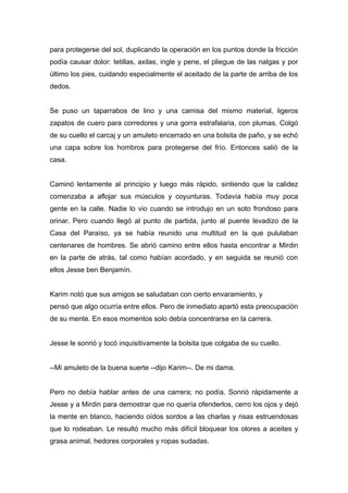 para protegerse del sol, duplicando la operación en los puntos donde la fricción
podía causar dolor: tetillas, axilas, ingle y pene, el pliegue de las nalgas y por
último los pies, cuidando especialmente el aceitado de la parte de arriba de los
dedos.
Se puso un taparrabos de lino y una camisa del mismo material, ligeros
zapatos de cuero para corredores y una gorra estrafalaria, con plumas. Colgó
de su cuello el carcaj y un amuleto encerrado en una bolsita de paño, y se echó
una capa sobre los hombros para protegerse del frío. Entonces salió de la
casa.
Caminó lentamente al principio y luego más rápido, sintiendo que la calidez
comenzaba a aflojar sus músculos y coyunturas. Todavía había muy poca
gente en la calle. Nadie lo vio cuando se introdujo en un soto frondoso para
orinar. Pero cuando llegó al punto de partida, junto al puente levadizo de la
Casa del Paraíso, ya se había reunido una multitud en la que pululaban
centenares de hombres. Se abrió camino entre ellos hasta encontrar a Mirdin
en la parte de atrás, tal como habían acordado, y en seguida se reunió con
ellos Jesse ben Benjamín.
Karim notó que sus amigos se saludaban con cierto envaramiento, y
pensó que algo ocurría entre ellos. Pero de inmediato apartó esta preocupación
de su mente. En esos momentos solo debía concentrarse en la carrera.
Jesse le sonrió y tocó inquisitivamente la bolsita que colgaba de su cuello.
--Mi amuleto de la buena suerte --dijo Karim--. De mi dama.
Pero no debía hablar antes de una carrera; no podía. Sonrió rápidamente a
Jesse y a Mirdin para demostrar que no quería ofenderlos, cerro los ojos y dejó
la mente en blanco, haciendo oídos sordos a las charlas y risas estruendosas
que lo rodeaban. Le resultó mucho más difícil bloquear los olores a aceites y
grasa animal, hedores corporales y ropas sudadas.
 