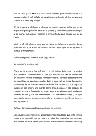 pies en cada paso. Mantenía la columna vertebral perfectamente recta y la
cabeza en alto. El plaf-plaf-plaf de sus pies contra el suelo, al ritmo elegido, era
como la voz de un viejo amigo.
Ahora empezó a adelantar a algunos corredores, aunque sabía que en su
mayoría no participaban en serio en la prueba, y corría cómodamente al llegar
a las puertas del palacio y recoger la primera flecha para dejarla caer en su
carcaj
Mirdin le ofreció bálsamo para que se frotara la piel como protección de los
rayos del sol --que Karim rechazó--y también agua, que bebió agradecido
aunque con moderación.
--Ocupas el puesto cuarenta y dos --dijo Jesse.
Karim asintió y volvió a partir.
Ahora corría a plena luz del día, y el sol estaba bajo, pero ya picaba,
anunciando inconfundiblemente el calor que se avecinaba. No era inesperado.
En ocasiones Alá era bondadoso con los corredores, pero casi todos los chatirs
se convertían en autenticas ordalías bajo el rigor del sol persa. Los puntos
culminantes de las proezas atléticas de Zaki-Omar habían sido dos segundos
puestos en dos chatirs, uno cuando Karim tenía doce años y otro después de
cumplir los catorce. Recordaba su propio terror al ver el agotamiento en la cara
colorada de Zaki y sus ojos desorbitados. Zaki corría tanto tiempo y tan lejos
como podía, pero en ambas carreras hubo un corredor que corrió más tiempo y
más lejos que él.
Ceñudo, Karim apartó estos pensamientos de su mente.
Las elevaciones del terreno no presentaron más dificultades que en la primera
vuelta, y las ascendió casi sin reparar en ellas. Las multitudes eran cada vez
más densas en todas partes, pues aquella era una hermosa mañana soleada y
 