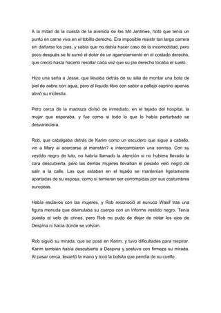 A la mitad de la cuesta de la avenida de los Mil Jardines, notó que tenía un
punto en carne viva en el tobillo derecho. Era imposible resistir tan larga carrera
sin dañarse los pies, y sabía que no debía hacer caso de la incomodidad, pero
poco después se le sumó el dolor de un agarrotamiento en el costado derecho,
que creció hasta hacerlo resollar cada vez que su pie derecho tocaba el suelo.
Hizo una seña a Jesse, que llevaba detrás de su silla de montar una bota de
piel de cabra con agua, pero el líquido tibio con sabor a pellejo caprino apenas
alivió su molestia.
Pero cerca de la madraza divisó de inmediato, en el tejado del hospital, la
mujer que esperaba, y fue como si todo lo que lo había perturbado se
desvaneciera.
Rob, que cabalgaba detrás de Karim como un escudero que sigue a caballo,
vio a Mary al acercarse al maristán? e intercambiaron una sonrisa. Con su
vestido negro de luto, no habría llamado la atención si no hubiera llevado la
cara descubierta, pero las demás mujeres llevaban el pesado velo negro de
salir a la calle. Las que estaban en el tejado se mantenían ligeramente
apartadas de su esposa, como si temieran ser corrompidas por sus costumbres
europeas.
Había esclavos con las mujeres, y Rob reconoció al eunuco Wasif tras una
figura menuda que disimulaba su cuerpo con un informe vestido negro. Tenía
puesto el velo de crines, pero Rob no pudo de dejar de notar los ojos de
Despina ni hacia donde se volvían.
Rob siguió su mirada, que se posó en Karim, y tuvo dificultades para respirar.
Karim también había descubierto a Despina y sostuvo con firmeza su mirada.
Al pasar cerca, levantó la mano y tocó la bolsita que pendía de su cuello.
 