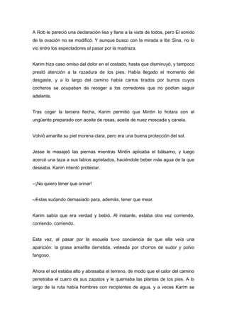 A Rob le pareció una declaración lisa y llana a la vista de todos, pero El sonido
de la ovación no se modificó. Y aunque busco con la mirada a Ibn Sina, no lo
vio entre los espectadores al pasar por la madraza.
Karim hizo caso omiso del dolor en el costado, hasta que disminuyó, y tampoco
prestó atención a la rozadura de los pies. Había llegado el momento del
desgaste, y a lo largo del camino había carros tirados por burros cuyos
cocheros se ocupaban de recoger a los corredores que no podían seguir
adelante.
Tras coger la tercera flecha, Karim permitió que Mirdin lo frotara con el
ungüento preparado con aceite de rosas, aceite de nuez moscada y canela.
Volvió amarilla su piel morena clara, pero era una buena protección del sol.
Jesse le masajeó las piernas mientras Mirdin aplicaba el bálsamo, y luego
acercó una taza a sus labios agrietados, haciéndole beber más agua de la que
deseaba. Karim intentó protestar.
--¡No quiero tener que orinar!
--Estas sudando demasiado para, además, tener que mear.
Karim sabía que era verdad y bebió. Al instante, estaba otra vez corriendo,
corriendo, corriendo.
Esta vez, al pasar por la escuela tuvo conciencia de que ella veía una
aparición: la grasa amarilla derretida, veteada por chorros de sudor y polvo
fangoso.
Ahora el sol estaba alto y abrasaba el terreno, de modo que el calor del camino
penetraba el cuero de sus zapatos y le quemaba las plantas de los pies. A lo
largo de la ruta había hombres con recipientes de agua, y a veces Karim se
 