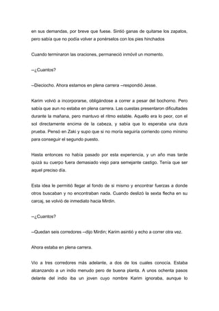 en sus demandas, por breve que fuese. Sintió ganas de quitarse los zapatos,
pero sabía que no podía volver a ponérselos con los pies hinchados
Cuando terminaron las oraciones, permaneció inmóvil un momento.
--¿Cuantos?
--Dieciocho. Ahora estamos en plena carrera --respondió Jesse.
Karim volvió a incorporarse, obligándose a correr a pesar del bochorno. Pero
sabía que aun no estaba en plena carrera. Las cuestas presentaron dificultades
durante la mañana, pero mantuvo el ritmo estable. Aquello era lo peor, con el
sol directamente encima de la cabeza, y sabía que lo esperaba una dura
prueba. Pensó en Zaki y supo que si no moría seguiría corriendo como mínimo
para conseguir el segundo puesto.
Hasta entonces no había pasado por esta experiencia, y un año mas tarde
quizá su cuerpo fuera demasiado viejo para semejante castigo. Tenía que ser
aquel preciso día.
Esta idea le permitió llegar al fondo de si mismo y encontrar fuerzas a donde
otros buscaban y no encontraban nada. Cuando deslizó la sexta flecha en su
carcaj, se volvió de inmediato hacia Mirdin.
--¿Cuantos?
--Quedan seis corredores --dijo Mirdin; Karim asintió y echo a correr otra vez.
Ahora estaba en plena carrera.
Vio a tres corredores más adelante, a dos de los cuales conocía. Estaba
alcanzando a un indio menudo pero de buena planta. A unos ochenta pasos
delante del indio iba un joven cuyo nombre Karim ignoraba, aunque lo
 