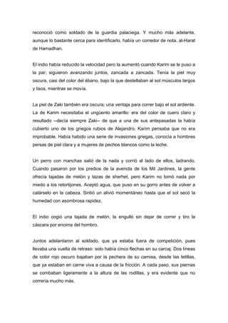reconoció como soldado de la guardia palaciega. Y mucho más adelante,
aunque lo bastante cerca para identificarlo, había un corredor de nota, al-Harat
de Hamadhan.
El indio había reducido la velocidad pero la aumentó cuando Karim se le puso a
la par; siguieron avanzando juntos, zancada a zancada. Tenía la piel muy
oscura, casi del color del ébano, bajo la que destellaban al sol músculos largos
y lisos, mientras se movía.
La piel de Zaki también era oscura; una ventaja para correr bajo el sol ardiente.
La de Karim necesitaba el ungüento amarillo: era del color de cuero claro y
resultado --decía siempre Zaki-- de que a una de sus antepasadas la había
cubierto uno de los griegos rubios de Alejandro. Karim pensaba que no era
improbable. Había habido una serie de invasiones griegas, conocía a hombres
persas de piel clara y a mujeres de pechos blancos como la leche.
Un perro con manchas salió de la nada y corrió al lado de ellos, ladrando.
Cuando pasaron por los predios de la avenida de los Mil Jardines, la gente
ofrecía tajadas de melón y tazas de sherhet, pero Karim no tomó nada por
miedo a los retortijones. Aceptó agua, que puso en su gorro antes de volver a
calárselo en la cabeza. Sintió un alivió momentáneo hasta que el sol secó la
humedad con asombrosa rapidez.
El indio cogió una tajada de melón, la engulló sin dejar de correr y tiro la
cáscara por encima del hombro.
Juntos adelantaron al soldado, que ya estaba fuera de competición, pues
llevaba una vuelta de retraso: solo había cinco flechas en su carcaj. Dos líneas
de color rojo oscuro bajaban por la pechera de su camisa, desde las tetillas,
que ya estaban en carne viva a causa de la fricción. A cada paso, sus piernas
se combaban ligeramente a la altura de las rodillas, y era evidente que no
correría mucho más.
 