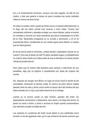 oro y el nombramiento honorario, aunque muy bien pagado, de jefe de los
chatirs, y todo eso pasaría a manos de quien cumpliera las ciento veintiséis
millas en menos de doce horas.
Al rodear la maidan, Karim quedó de frente al sol y lo estudió detenidamente. A
lo largo del día había corrido casi noventa y cinco millas. Tendría que
considerarlo suficiente y deseaba entregar sus nueve flechas, cobrar el premio
en monedas y reunirse con otros corredores que ahora chapoteaban en el Río
de la Vida. Necesitaba empaparse en su envidia y admiración, y en el rió
propiamente dicho, hundiéndose en sus verdes aguas para obtener un reposo
que se había ganado.
El sol se cernía sobre el horizonte. ¿Había tiempo? ¿Quedaban fuerzas en su
cuerpo? ¿Era ese el deseo de Alá? El plazo resultaba exiguo y probablemente
no cubriría otras treinta una millas antes de que la llamada a la cuarta oración
indicara la puesta del sol.
Pero sabía que la victoria total liquidaría para siempre a Zaki-Omar de sus
pesadillas, algo que no lograría ni acostándose con todas las mujeres del
mundo.
Así, después de recoger otra flecha, en lugar de torcer hacia la tienda de las
autoridades, emprendió la décima vuelta. El camino de polvo blanco estaba
desierto ante sus ojos y ahora corría contra el oscuro djnn del hombre del que
había ansiado ser un hijo y que había hecho de el un hardaje.
cuando en la carrera quedó un solo hombre, ganador del chatir, los
espectadores comenzaron a dispersarse; pero ahora, a lo largo del camino, la
gente vio correr a Karim y volvió a reunirse en tropel cuando comprendieron
que intentaría acceder al calaat del sha.
Los expertos en cuestiones del chatir anual sabían lo que significaba correr
durante un día de agobiante calor, por lo que emitieron tal clamor amoroso que
 