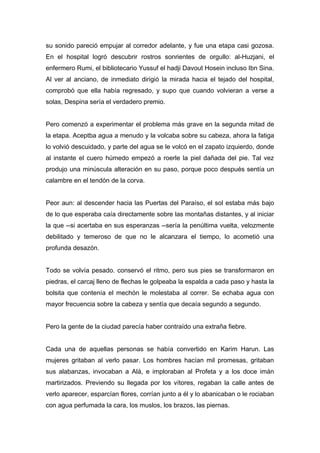 su sonido pareció empujar al corredor adelante, y fue una etapa casi gozosa.
En el hospital logró descubrir rostros sonrientes de orgullo: al-Huzjani, el
enfermero Rumi, el bibliotecario Yussuf el hadji Davout Hosein incluso Ibn Sina.
Al ver al anciano, de inmediato dirigió la mirada hacia el tejado del hospital,
comprobó que ella había regresado, y supo que cuando volvieran a verse a
solas, Despina sería el verdadero premio.
Pero comenzó a experimentar el problema más grave en la segunda mitad de
la etapa. Aceptba agua a menudo y la volcaba sobre su cabeza, ahora la fatiga
lo volvió descuidado, y parte del agua se le volcó en el zapato izquierdo, donde
al instante el cuero húmedo empezó a roerle la piel dañada del pie. Tal vez
produjo una minúscula alteración en su paso, porque poco después sentía un
calambre en el tendón de la corva.
Peor aun: al descender hacia las Puertas del Paraíso, el sol estaba más bajo
de lo que esperaba caía directamente sobre las montañas distantes, y al iniciar
la que --si acertaba en sus esperanzas --sería la penúltima vuelta, velozmente
debilitado y temeroso de que no le alcanzara el tiempo, lo acometió una
profunda desazón.
Todo se volvía pesado. conservó el ritmo, pero sus pies se transformaron en
piedras, el carcaj lleno de flechas le golpeaba la espalda a cada paso y hasta la
bolsita que contenía el mechón le molestaba al correr. Se echaba agua con
mayor frecuencia sobre la cabeza y sentía que decaía segundo a segundo.
Pero la gente de la ciudad parecía haber contraído una extraña fiebre.
Cada una de aquellas personas se había convertido en Karim Harun. Las
mujeres gritaban al verlo pasar. Los hombres hacían mil promesas, gritaban
sus alabanzas, invocaban a Alá, e imploraban al Profeta y a los doce imán
martirizados. Previendo su llegada por los vítores, regaban la calle antes de
verlo aparecer, esparcían flores, corrían junto a él y lo abanicaban o le rociaban
con agua perfumada la cara, los muslos, los brazos, las piernas.
 