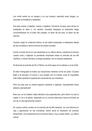 Los sintió entrar en su sangre y en sus huesos, aprendió esos fuegos, su
zancada se fortaleció y estabilizó.
Sus pies subían y bajaban, subían y bajaban. Conservó el paso, pero ahora no
soslayaba el dolor y, en cambio, buscaba traspasar la sofocante fatiga
concentrándose en el dolor del costado, el dolor de los pies, el dolor de las
piernas.
Cuando cogió la undécima flecha, el sol había empezado a deslizarse detrás
de las montañas y tenía la forma de media moneda.
Corrió a través de la luz que declinaba en su última danza, subiendo la primera
cuesta corta y bajando la pendiente empinada hasta la avenida de los Mil
Jardines, a través del llano, la larga escalada, con el corazón palpitante.
Al alcanzar la avenida de Alí y Fátima, se echó agua en la cabeza y no la sintió.
El dolor menguaba en todas sus reacciones mientras corría sin parar. Cuando
llegó a la escuela, no buscó a sus amigos con la mirada, pues le inquietaba
más haber perdido la experiencia sensorial de sus miembros.
Pero los pies que no sentía seguían subiendo y bajando, impulsándolo hacia
delante: plaf-plaf-plaf
Esta vez, en la matdan nadie atendía a los espectáculos, pero Karim no oyó el
rugido ni vio a la gente, disparado en su mundo silencioso hacia el broche de
oro de un día plenamente maduro.
En cuanto volvió a entrar en la avenida de los Mil Jardines, vio una informe luz
roja y agonizante en las montañas. Karim tenía la impresión de avanzar
lentamente, muy lentamente por el terreno llano y muy cuesta arriba. ¡La última
colina!
 