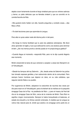 dejaba cocer lentamente durante el largo shabbat para que se volviera sabrosa
y tierna; un plato delicioso que se llamaba shalent y que se convirtió en la
comida favorita de Rob.
--Me gustaría tanto hablar con ella, hacerle preguntas y contarle cosas...--dijo
Mary a Rob.
--Te daré lecciones para que aprendas la Lengua.
Pero ella no quiso saber nada del idioma judío ni del parsi.
--No tengo la misma facilidad que tu para las palabras extranjeras. Me llevó
años aprender el inglés y tuve que esforzarme como una esclava para dominar
el latín. ¿No nos iremos pronto a donde pueda oir mi propia lengua gaélica?
--Cuando llegue el momento --respondió Rob, pero no le dijo cuando llegaría
ese momento.
Mirdin emprendió la tarea de que volvieran a aceptar a Jesse ben Benjamín en
el Yehuddiyyeh.
--Desde los tiempos del rey Salomón... ¡No, desde antes de Salomón los judíos
han tomado esposas gentiles y han sobrevivido dentro de la comunidad. Pero
siempre fueron hombres que dejaron en claro, en su vida cotidiana, que
seguían siendo fieles a su pueblo.
Por sugerencia de Mirdin, adoptaron la costumbre de reunirse dos veces por
día para rezar en el Yehuddiyyeh; para el shaharit de la mañana en la pequeña
sinagoga Casa de la Paz --la predilecta de Rob--, y para el maany de final del
día en la sinagoga Casa de Sión, cerca de la vivienda de Mirdir. Para Rob no
significo ningún inconveniente. Siempre lo había tranquilizado el balanceo, el
estado de ensueño y la rítmica canción entonada. A medida que la Lengua se
volvía más natural para él, olvidó que asistía a la sinagoga como parte de un
 
