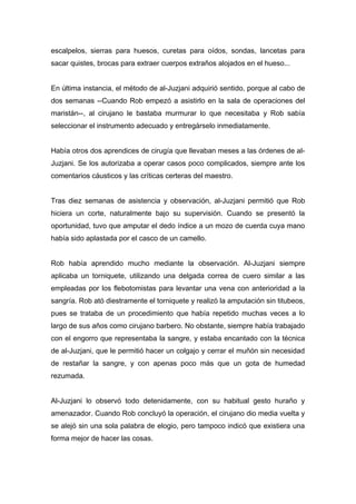 escalpelos, sierras para huesos, curetas para oídos, sondas, lancetas para
sacar quistes, brocas para extraer cuerpos extraños alojados en el hueso...
En última instancia, el método de al-Juzjani adquirió sentido, porque al cabo de
dos semanas --Cuando Rob empezó a asistirlo en la sala de operaciones del
maristán--, al cirujano le bastaba murmurar lo que necesitaba y Rob sabía
seleccionar el instrumento adecuado y entregárselo inmediatamente.
Había otros dos aprendices de cirugía que llevaban meses a las órdenes de al-
Juzjani. Se los autorizaba a operar casos poco complicados, siempre ante los
comentarios cáusticos y las críticas certeras del maestro.
Tras diez semanas de asistencia y observación, al-Juzjani permitió que Rob
hiciera un corte, naturalmente bajo su supervisión. Cuando se presentó la
oportunidad, tuvo que amputar el dedo índice a un mozo de cuerda cuya mano
había sido aplastada por el casco de un camello.
Rob había aprendido mucho mediante la observación. Al-Juzjani siempre
aplicaba un torniquete, utilizando una delgada correa de cuero similar a las
empleadas por los flebotomistas para levantar una vena con anterioridad a la
sangría. Rob ató diestramente el torniquete y realizó la amputación sin titubeos,
pues se trataba de un procedimiento que había repetido muchas veces a lo
largo de sus años como cirujano barbero. No obstante, siempre había trabajado
con el engorro que representaba la sangre, y estaba encantado con la técnica
de al-Juzjani, que le permitió hacer un colgajo y cerrar el muñón sin necesidad
de restañar la sangre, y con apenas poco más que un gota de humedad
rezumada.
Al-Juzjani lo observó todo detenidamente, con su habitual gesto huraño y
amenazador. Cuando Rob concluyó la operación, el cirujano dio media vuelta y
se alejó sin una sola palabra de elogio, pero tampoco indicó que existiera una
forma mejor de hacer las cosas.
 