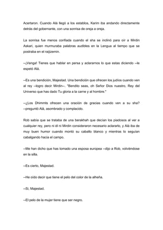Acertaron. Cuando Alá llegó a los establos, Karim iba andando directamente
detrás del gobernante, con una sonrisa de oreja a oreja.
La sonrisa fue menos confiada cuando el sha se inclinó para oír a Mirdin
Askari, quien murmuraba palabras audibles en la Lengua al tiempo que se
postraba en el raijizemin.
--¡Venga! Tienes que hablar en persa y aclararnos lo que estas diciendo --le
espetó Alá.
--Es una bendición, Majestad. Una bendición que ofrecen los judíos cuando ven
al rey --logro decir Mirdin--. "Bendito seas, oh Señor Dios nuestro, Rey del
Universo que has dado Tu gloria a la carne y al hombre."
--¿Los Dhimmts ofrecen una oración de gracias cuando ven a su sha?
--preguntó Alá, asombrado y complacido.
Rob sabía que se trataba de una berakhah que decían los piadosos al ver a
cualquier rey, pero ni él ni Mirdin consideraron necesario aclararlo, y Alá iba de
muy buen humor cuando montó su caballo blanco y mientras lo seguían
cabalgando hacia el campo.
--Me han dicho que has tomado una esposa europea --dijo a Rob, volviéndose
en la silla.
--Es cierto, Majestad.
--He oído decir que tiene el pelo del color de la alheña.
--Si, Majestad.
--El pelo de la mujer tiene que ser negro.
 