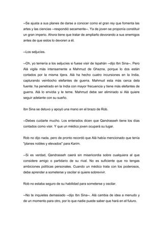 --Se ajusta a sus planes de darse a conocer como el gran rey que fomenta las
artes y las ciencias --respondió secamente--. Ya de joven se proponía constituir
un gran imperio. Ahora tiene que tratar de ampliarlo devorando a sus enemigos
antes de que estos lo devoren a él.
--Los seljucíes.
--Oh, yo temería a los seljucíes si fuese visir de Ispahán --dijo Ibn Sina--. Pero
Alá vigila más intensamente a Mahmud de Ghazna, porque lo dos están
cortados por la misma tijera. Alá ha hecho cuatro incursiones en la India,
capturando veintiocho elefantes de guerra. Mahmud esta más cerca dela
fuente: ha penetrado en la India con mayor frecuencia y tiene más elefantes de
guerra. Alá lo envidia y le teme. Mahmud debe ser eliminado si Alá quiere
seguir adelante con su sueño.
Ibn Sina se detuvo y apoyó una mano en el brazo de Rob.
--Debes cuidarte mucho. Los enterados dicen que Qandrasseh tiene los días
contados como visir. Y que un médico joven ocupará su lugar.
Rob no dijo nada, pero de pronto recordó que Alá había mencionado que tenía
"planes nobles y elevados" para Karim.
--Si es verdad, Qandrasseh caerá sin misericordia sobre cualquiera al que
considere amigo o partidario de su rival. No es suficiente que no tengas
ambiciones políticas personales. Cuando un médico trata con los poderosos,
debe aprender a someterse y oscilar si quiere sobrevivir.
Rob no estaba seguro de su habilidad para someterse y oscilar.
--No te inquietes demasiado --dijo Ibn Sina--. Alá cambia de idea a menudo y
de un momento para otro, por lo que nadie puede saber que hará en el futuro.
 