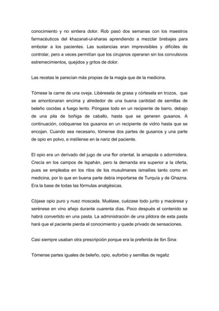 conocimiento y no sintiera dolor. Rob pasó dos semanas con los maestros
farmacéuticos del khazanat-ul-sharas aprendiendo a mezclar brebajes para
embotar a los pacientes. Las sustancias eran imprevisibles y difíciles de
controlar, pero a veces permitían que los cirujanos operaran sin los convulsivos
estremecimientos, quejidos y gritos de dolor.
Las recetas le parecían más propias de la magia que de la medicina.
Tómese la carne de una oveja. Libéresela de grasa y córtesela en trozos, que
se amontonaran encima y alrededor de una buena cantidad de semillas de
beleño cocidas a fuego lento. Póngase todo en un recipiente de barro, debajo
de una pila de boñiga de caballo, hasta que se generen gusanos. A
continuación, colóquense los gusanos en un recipiente de vidrio hasta que se
encojan. Cuando sea necesario, tómense dos partes de gusanos y una parte
de opio en polvo, e instílense en la nariz del paciente.
El opio era un derivado del jugo de una flor oriental, la amapola o adormidera.
Crecía en los campos de Ispahán, pero la demanda era superior a la oferta,
pues se empleaba en los ritos de los musulmanes ismailíes tanto como en
medicina, por lo que en buena parte debía importarse de Turquía y de Ghazna.
Era la base de todas las fórmulas analgésicas.
Cójase opio puro y nuez moscada. Muélase, cuézase todo junto y macérese y
serénese en vino añejo durante cuarenta días. Poco después el contenido se
habrá convertido en una pasta. La administración de una pildora de esta pasta
hará que el paciente pierda el conocimiento y quede privado de sensaciones.
Casi siempre usaban otra prescripción porque era la preferida de Ibn Sina:
Tómense partes iguales de beleño, opio, euforbio y semillas de regaliz
 