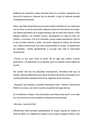 Muélanse por separado y luego mézclese todo en un mortero. Agréguese una
pizca de la mezcla en cualquier tipo de alimento, y quien la ingiríese quedará
inmediatamente dormido.
Pese a que Rob sospechaba que al-Juzjani estaba resentido por sus relaciones
con Ibn Sina, en breve se encontró utilizando todos los instrumentos de cirugía.
Los demás aprendices de al-Juzjani pensaron que el nuevo tenía opción a más
trabajos selectos y se volvieron hoscos, descargando sus celos en Rob con
insultos y murmullos. A él no le importaba, porque estaba aprendiendo más de
lo que se había atrevido a soñar. Una tarde, después de realizar por primera
vez a solas la intervención que más lo deslumbraba en cirugia --el abatimiento
de cataratas--, intentó agradecérselo a al-Juzjar pero este lo interrumpió
bruscamente:
--Tienes un don para cortar la carne. No es algo que posean muchos
aprendices, y mi dedicación a ti es egoísta, pues me quitarás mucho trabajo de
encima.
Era verdad. Día tras día practicaba amputaciones, remediaba todo tipo de
heridas, percutía abdómenes para aliviar la presión de fluidos acumulados en la
cavidad peritoneal, extirpaba almorranas, aligeraba venas varicosas...
--Sospecho que empieza a gustarte demasiado cortar --observó astutamente
Mirdin en su casa, una noche, durante una partida del juego del sha.
En la habitación contigua, Fara escuchaba como Mary hacia dormir a sus hijos
con una canción de cuna en gaélico, la lengua de los escoceses.
--Me atrae --reconoció Rob.
Ultimamente había pensado especializarse en cirugía después de obtener el
título de Hakim. En Inglaterra se atribuía a los cirujanos categoría inferior a los
 