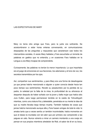 LAS EXPECTATIVAS DE MARY
Mary no tenía otra amiga que Fara, pero la judía era suficiente. Se
acostumbraron a estar horas enteras conversando, en comunicaciones
despojadas de las preguntas y respuestas que caracterizan casi todos los
intercambios sociales. A veces Mary hablaba y Fara escuchaba un torrente de
palabras en gaélico que no entendía; y en ocasiones Fara hablaba en la
Lengua a una Mary incapaz de comprenderla.
Curiosamente, las palabras no tenían la menor importancia. Lo que importaba
era el juego de emociones en sus facciones, los ademanes y el tono de voz, los
secretos transmitidos por los ojos.
Así, compartían sus sentimientos, y para Mary era una forma de desahogarse
ya que jamas habría mencionado a alguien a quien conocía desde hacia tan
poco tiempo sus sentimientos. Reveló su pesadumbre por la perdida de su
padre, la soledad por la falta de la misa, la profundidad de su añoranza al
despertar después de haber soñado con la joven y bella mujer que había sido
Jura Cullen, para luego permanecer tendida en la casita de Yehuddiyyeh
mientras, como una criatura fría y detestable, penetraba en su mente la idea de
que su madre llevaba largo tiempo muerta. También hablaba de cosas que
jamas habría mencionado aunque ella y Fara fuesen amigas de toda la vida: lo
amaba tanto que a veces sentía un temblor incontrolable; había momentos en
que el deseo la inundaba con tal calor que por primera vez comprendió a las
yeguas en celo. Nunca volvería a mirar un carnero montando a una oveja sin
pensar en sus propios miembros alrededor de Rob, el sabor de él en su boca,
 