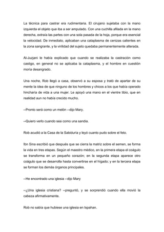 La técnica para castrar era rudimentaria. El cirujano sujetaba con la mano
izquierda el objeto que iba a ser amputado. Con una cuchilla afilada en la mano
derecha, extraía las partes con una sola pasada de la hoja, porque era esencial
la velocidad. De inmediato, aplicaban una cataplasma de cenizas calientes en
la zona sangrante, y la virilidad del sujeto quedaba permanentemente alterada.
Al-Juzjani le había explicado que cuando se realizaba la castración como
castigo, en general no se aplicaba la cataplasma, y el hombre en cuestión
moría desangrado.
Una noche, Rob llegó a casa, observó a su esposa y trató de apartar de su
mente la idea de que ninguno de los hombres y chicos a los que había operado
hincharía de vida a una mujer. Le apoyó una mano en el vientre tibio, que en
realidad aun no había crecido mucho.
--Pronto será como un melón --dijo Mary.
--Quiero verlo cuando sea como una sandia.
Rob acudió a la Casa de la Sabiduría y leyó cuanto pudo sobre el feto.
Ibn Sina escribió que después que se cierra la matriz sobre el semen, se forma
la vida en tres etapas. Según el maestro médico, en la primera etapa el coágulo
se transforma en un pequeño corazón; en la segunda etapa aparece otro
coágulo que se desarrolla hasta convertirse en el hígado; y en la tercera etapa
se forman los demás órganos principales.
--He encontrado una iglesia --dijo Mary
--¿Una iglesia cristiana? --preguntó, y se sorprendió cuando ella movió la
cabeza afirmativamente.
Rob no sabía que hubiese una iglesia en Ispahan.
 