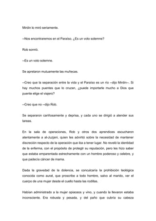 Mirdin lo miró seriamente.
--Nos encontraremos en el Paraíso. ¿Es un voto solemne?
Rob sonrió.
--Es un voto solemne.
Se apretaron mutuamente las muñecas.
--Creo que la separación entre la vida y el Paraíso es un río --dijo Mirdin--. Si
hay muchos puentes que lo cruzan, ¿puede importarle mucho a Dios que
puente elige el viajero?
--Creo que no --dijo Rob.
Se separaron cariñosamente y deprisa, y cada uno se dirigió a atender sus
tareas.
En la sala de operaciones, Rob y otros dos aprendices escucharon
atentamente a al-Juzjani, quien les advirtió sobre la necesidad de mantener
discreción respecto de la operación que iba a tener lugar. No reveló la identidad
de la enferma, con el propósito de protegtr su reputación, pero les hizo saber
que estaba emparentada estrechamente con un hombre poderoso y celebre, y
que padecía cáncer de mama.
Dada la gravedad de la dolencia, se conculcaría la prohibición teológica
conocida como aurat, que proscribe a todo hombre, salvo al marido, ver el
cuerpo de una mujer desde el cuello hasta las rodillas.
Habían administrado a la mujer opiaceos y vino, y cuando la llevaron estaba
inconsciente. Era robusta y pesada, y del paño que cubría su cabeza
 