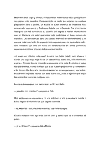 Hablo con ellos largo y tendido, lisonjeándolos mientras los hacia participes de
sus planes más secretos. Evidentemente, al oeste los seljucies se estaban
preparando para la guerra. En hazna, el sultán Mahmud se mostraba más
amenazador que nunca, y finalmente habría que enfrentarlo. Era el momento
ideal para que Alá acrecentara su poderío. Sus espias le habían informado de
que en Mansura una débil guarnición india custodiaba un buen numero de
elefantes. Una escaramuza sería una valiosa maniobra de entrenamiento y, lo
que era más importante, le proporcionaría unos animales de incalculable valor
que, cubiertos con cota de malla, se transformarían en armas pavorosas
capaces de modificar el curso de los acontecimientos.
--Y tengo otro objetivo. --Alá cogió la vaina que había dejado junto al pozo y
extrajo una daga cuya hoja era de un desconocido acero azul, con adornos en
espiral--. El metal de esta hoja solo se encuentra en la India. Es distinto a todos
los que tenemos. Su filo es mejor que el de nuestro propio acero y se mantiene
más tiempo. Su dureza le permite atravesar las armas comunes y corrientes.
Buscaremos espadas hechas con este acero azul, pues el ejército que tenga
las suficientes vencerá a cualquier otro.
Les pasó la daga para que examinaran su filo templado.
--¿Vendrás con nosotros? --preguntó a Rob.
Rob sabía que era una orden y no una solicitud; el sha le pasaba la cuenta y
había llegado el momento de que pagara su deuda.
--Iré, Majestad --dijo, tratando de que su voz sonara alegre.
Estaba mareado con algo más que el vino, y sentía que se le aceleraba el
pulso.
--¿Y tu, Dhimmt? --pregunto Alá a Mirdin.
 