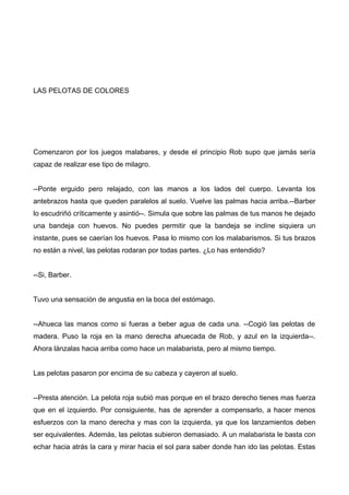 LAS PELOTAS DE COLORES
Comenzaron por los juegos malabares, y desde el principio Rob supo que jamás sería
capaz de realizar ese tipo de milagro.
--Ponte erguido pero relajado, con las manos a los lados del cuerpo. Levanta los
antebrazos hasta que queden paralelos al suelo. Vuelve las palmas hacia arriba.--Barber
lo escudriñó críticamente y asintió--. Simula que sobre las palmas de tus manos he dejado
una bandeja con huevos. No puedes permitir que la bandeja se incline siquiera un
instante, pues se caerían los huevos. Pasa lo mismo con los malabarismos. Si tus brazos
no están a nivel, las pelotas rodaran por todas partes. ¿Lo has entendido?
--Si, Barber.
Tuvo una sensación de angustia en la boca del estómago.
--Ahueca las manos como si fueras a beber agua de cada una. --Cogió las pelotas de
madera. Puso la roja en la mano derecha ahuecada de Rob, y azul en la izquierda--.
Ahora lánzalas hacia arriba como hace un malabarista, pero al mismo tiempo.
Las pelotas pasaron por encima de su cabeza y cayeron al suelo.
--Presta atención. La pelota roja subió mas porque en el brazo derecho tienes mas fuerza
que en el izquierdo. Por consiguiente, has de aprender a compensarlo, a hacer menos
esfuerzos con la mano derecha y mas con la izquierda, ya que los lanzamientos deben
ser equivalentes. Además, las pelotas subieron demasiado. A un malabarista le basta con
echar hacia atrás la cara y mirar hacia el sol para saber donde han ido las pelotas. Estas
 