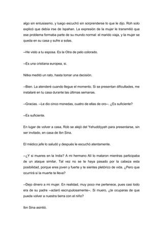 algo sin entusiasmo, y luego escuchó sin sorprenderse lo que le dijo. Roh solo
explicó que debía irse de Ispahan. La expresión de la mujer le transmitió que
ese problema formaba parte de su mundo normal: el marido viaja, y la mujer se
queda en su casa y sufre a solas.
--He visto a tu esposa. Es la Otra de pelo colorado.
--Es una cristiana europea, si.
Nitka meditó un rato, hasta tomar una decisión.
--Bien. La atenderé cuando llegue el momento. Si se presentan dificultades, me
instalaré en tu casa durante las últimas semanas.
--Gracias. --Le dio cinco monedas, cuatro de ellas de oro--. ¿Es suficiente?
--Es suficiente.
En lugar de volver a casa, Rob se alejó del Yehuddiyyeh para presentarse, sin
ser invitado, en casa de Ibn Sina.
El médico jefe lo saludó y después le escuchó atentamente.
--¿Y si mueres en la India? A mi hermano Alí lo mataron mientras participaba
de un ataque similar. Tal vez no se te haya pasado por la cabeza esta
posibilidad, porque eres joven y fuerte y te sientes pletórico de vida. ¿Pero que
ocurrirá si la muerte te lleva?
--Dejo dinero a mi mujer. En realidad, muy poco me pertenece, pues casi todo
era de su padre --aclaró escrupulosamente--. Si muero, ¿te ocuparas de que
pueda volver a nuestra tierra con el niño?
Ibn Sina asintió.
 