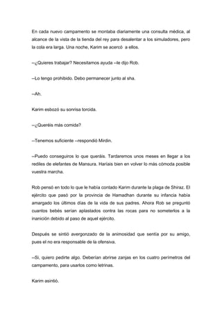 En cada nuevo campamento se montaba diariamente una consulta médica, al
alcance de la vista de la tienda del rey para desalentar a los simuladores, pero
la cola era larga. Una noche, Karim se acercó a ellos.
--¿Quieres trabajar? Necesitamos ayuda --le dijo Rob.
--Lo tengo prohibido. Debo permanecer junto al sha.
--Ah.
Karim esbozó su sonrisa torcida.
--¿Queréis más comida?
--Tenemos suficiente --respondió Mirdin.
--Puedo conseguiros lo que queráis. Tardaremos unos meses en llegar a los
rediles de elefantes de Mansura. Haríais bien en volver lo más cómoda posible
vuestra marcha.
Rob pensó en todo lo que le había contado Karim durante la plaga de Shiraz. El
ejército que pasó por la provincia de Hamadhan durante su infancia había
amargado los últimos días de la vida de sus padres. Ahora Rob se preguntó
cuantos bebés serían aplastados contra las rocas para no someterlos a la
inanición debido al paso de aquel ejército.
Después se sintió avergonzado de la animosidad que sentía por su amigo,
pues el no era responsable de la ofensiva.
--Si, quiero pedirte algo. Deberían abrirse zanjas en los cuatro perímetros del
campamento, para usarlos como letrinas.
Karim asintió.
 