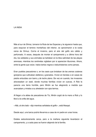 LA INDIA
Más al sur de Shiraz, tomaron la Ruta de las Especias y la siguieron hasta que,
para esquivar el terreno montañoso del interior, se aproximaron a la costa
cerca de Ormuz. Corría el invierno, pero el aire del golfo era cálido y
perfumado. A veces, después de montar el campamento y a última hora del
día, los soldados y sus animales se bañaban en la tibia salinidad de las playas
arenosas, mientras los centinelas vigilaban por si aparecían tiburones. Ahora,
entre la gente que veían, había tantos negros o beluchistaníes como persas.
Eran pueblos pescadores o, en los oasis que brotaban de las arenas costeras
granjeros que cultivaban datileros y granados. Vivían en tiendas o en casas de
piedra enlucidas con barro y de techo plano. De vez en cuando, los invasores
atravesaban un wadi, donde muchas familias vivían en cuevas. A Rob le
parecía una tierra horrible, pero Mirdin se fue alegrando a medida que
avanzaban y miraba a su alrededor con ojos tiernos.
Al llegar a la aldea de pescadores de Tiz, Mirdin cogió de la mano a Rob y lo
llevó a la orilla del agua.
--Allá, al otro lado --dijo mientras señalaba el golfo--, está Masqat.
Desde aquí, una barca podría llevarnos a casa de mi padre en unas horas.
Estaba seductoramente cerca, pero a la mañana siguiente levantaron el
campamento, y a cada paso se fueron alejando de la familia.
 