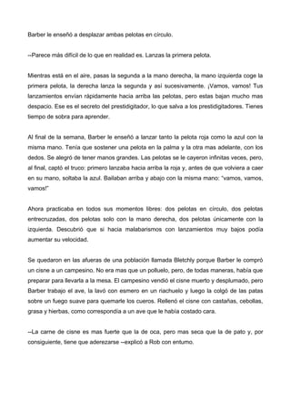 Barber le enseñó a desplazar ambas pelotas en círculo.
--Parece más difícil de lo que en realidad es. Lanzas la primera pelota.
Mientras está en el aire, pasas la segunda a la mano derecha, la mano izquierda coge la
primera pelota, la derecha lanza la segunda y así sucesivamente. ¡Vamos, vamos! Tus
lanzamientos envían rápidamente hacia arriba las pelotas, pero estas bajan mucho mas
despacio. Ese es el secreto del prestidigitador, lo que salva a los prestidigitadores. Tienes
tiempo de sobra para aprender.
Al final de la semana, Barber le enseñó a lanzar tanto la pelota roja como la azul con la
misma mano. Tenía que sostener una pelota en la palma y la otra mas adelante, con los
dedos. Se alegró de tener manos grandes. Las pelotas se le cayeron infinitas veces, pero,
al final, captó el truco: primero lanzaba hacia arriba la roja y, antes de que volviera a caer
en su mano, soltaba la azul. Bailaban arriba y abajo con la misma mano: “vamos, vamos,
vamos!”
Ahora practicaba en todos sus momentos libres: dos pelotas en círculo, dos pelotas
entrecruzadas, dos pelotas solo con la mano derecha, dos pelotas únicamente con la
izquierda. Descubrió que si hacia malabarismos con lanzamientos muy bajos podía
aumentar su velocidad.
Se quedaron en las afueras de una población llamada Bletchly porque Barber le compró
un cisne a un campesino. No era mas que un polluelo, pero, de todas maneras, había que
preparar para llevarla a la mesa. El campesino vendió el cisne muerto y desplumado, pero
Barber trabajo el ave, la lavó con esmero en un riachuelo y luego la colgó de las patas
sobre un fuego suave para quemarle los cueros. Rellenó el cisne con castañas, cebollas,
grasa y hierbas, como correspondía a un ave que le había costado cara.
--La carne de cisne es mas fuerte que la de oca, pero mas seca que la de pato y, por
consiguiente, tiene que aderezarse --explicó a Rob con entumo.
 