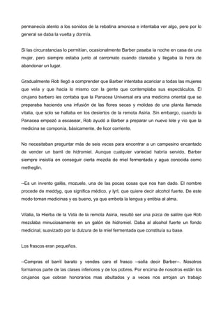 permanecía atento a los sonidos de la rebatina amorosa e intentaba ver algo, pero por lo
general se daba la vuelta y dormía.
Si las circunstancias lo permitían, ocasionalmente Barber pasaba la noche en casa de una
mujer, pero siempre estaba junto al carromato cuando clareaba y llegaba la hora de
abandonar un lugar.
Gradualmente Rob llegó a comprender que Barber intentaba acariciar a todas las mujeres
que veía y que hacia lo mismo con la gente que contemplaba sus espectáculos. El
cirujano barbero les contaba que la Panacea Universal era una medicina oriental que se
preparaba haciendo una infusión de las flores secas y molidas de una planta llamada
vitalia, que solo se hallaba en los desiertos de la remota Asiria. Sin embargo, cuando la
Panacea empezó a escasear, Rob ayudó a Barber a preparar un nuevo lote y vio que la
medicina se componía, básicamente, de licor corriente.
No necesitaban preguntar más de seis veces para encontrar a un campesino encantado
de vender un barril de hidromiel. Aunque cualquier variedad habría servido, Barber
siempre insistía en conseguir cierta mezcla de miel fermentada y agua conocida como
metheglin.
--Es un invento galés, mozuelo, una de las pocas cosas que nos han dado. El nombre
procede de meddyg, que significa médico, y lyrl, que quiere decir alcohol fuerte. De este
modo toman medicinas y es bueno, ya que embota la lengua y entibia al alma.
Vitalia, la Hierba de la Vida de la remota Asiria, resultó ser una pizca de salitre que Rob
mezclaba minuciosamente en un galón de hidromiel. Daba al alcohol fuerte un fondo
medicinal, suavizado por la dulzura de la miel fermentada que constituía su base.
Los frascos eran pequeños.
--Compras el barril barato y vendes caro el frasco --solía decir Barber--. Nosotros
formamos parte de las clases inferiores y de los pobres. Por encima de nosotros están los
cirujanos que cobran honorarios mas abultados y a veces nos arrojan un trabajo
 