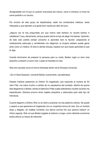 desagradable con el que no quieren ensuciarse las manos, como si echaran un trozo de
carne podrida a un chucho.
Por encima de este grupo de desdichados, están los condenados médicos, seres
infatuados y que atienden a la gente bien nacida por afán de lucro.
¿Alguna vez te has preguntado por que motivo este barbero no recorta barbas ni
cabelleras? Lisa y llanamente, porque puedo darme el lujo de elegir mis faenas. Aprendiz,
de todo esto podrás extraer provecho si aprendes bien la lección: preparando el
medicamento adecuado y vendiéndolo con diligencia, el cirujano barbero puede ganar
tanto como un médico. Si todo lo demás fracasa, bastará con que hayas aprendido lo que
te digo.
Cuando terminaron de preparar la panacea para su venta, Barber cogió un tarro mas
pequeño y preparó un poco mas. Luego se toqueteo la ropa.
Rob miro azorado como el chorro tintineaba dentro de la Panacea Universal.
--Es mi Serie Especial --comentó Barber suavemente, sacudiéndose.
Pasado mañana estaremos en Oxford. El magistrado, que responde al nombre de Sir
John Fitts, me cobra mucho a cambio de no expulsarme del condado. Dentro de quince
días llegaremos a Bristol, donde el tabernero Potte suelta estentóreos insultos durante mis
espectáculos. Siempre procuro tener regalos pequeños y adecuados para este tipo de
individuos.
Cuando llegaron a Oxford, Rob no se retiró a practicar con las pelota le colores. Se quedó
y esperó a que apareciera el magistrado con su mugrienta túnica de raso. Era un hombre
largo y delgado, de mejillas hundidas una eterna sonrisa fría que parecía traducir un
íntimo regocijo. Rob vio que Barber pagaba el soborno y luego, como reticente ocurrencia
tardía ofrecía un frasco de hidromiel.
 