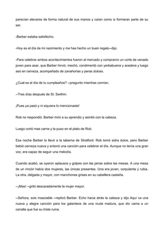 parecían elevarse de forma natural de sus manos y caían como si formaran parte de su
ser.
-Barber estaba satisfecho.
-Hoy es el día de mi nacimiento y me has hecho un buen regalo--dijo.
-Para celebrar ambos acontecimientos fueron al mercado y compraron un corte de venado
joven para asar, que Barber hirvió, mechó, condimentó con yerbabuena y acedera y luego
asó en cerveza, acompañado de zanahorias y peras dulces.
¿Cual es el día de tu cumpleaños? --pregunto mientras comían.
--Tres días después de St. Swithin.
¡Pues ya pasó y ni siquiera lo mencionaste!
Rob no respondió. Barber miró a su aprendiz y asintió con la cabeza.
Luego cortó mas carne y la puso en el plato de Rob.
Esa noche Barber lo llevó a la taberna de Stratford. Rob tomó sidra dulce, pero Barber
bebió cerveza nueva y entonó una canción para celebrar el día. Aunque no tenía una gran
voz, era capaz de seguir una melodía.
Cuando acabó, se oyeron aplausos y golpes con las jarras sobre las mesas. A una mesa
de un rincón había dos mujeres, las únicas presentes. Una era joven, corpulenta y rubia.
La otra, delgada y mayor, con manchones grises en su cabellera castaña.
--¡Mas! --gritó descaradamente la mujer mayor.
--Señora, sois insaciable --replicó Barber. Echo hacia atrás la cabeza y dijo Aquí va una
nueva y alegre canción para los galanteos de una viuda madura, que dio cama a un
canalla que fue su triste ruina.
 
