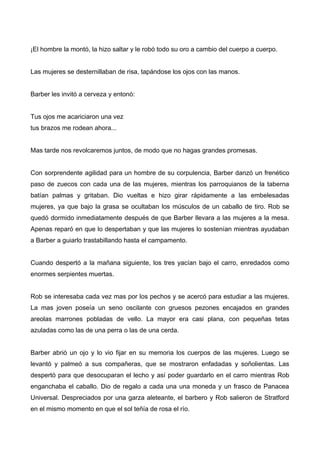 ¡El hombre la montó, la hizo saltar y le robó todo su oro a cambio del cuerpo a cuerpo.
Las mujeres se desternillaban de risa, tapándose los ojos con las manos.
Barber les invitó a cerveza y entonó:
Tus ojos me acariciaron una vez
tus brazos me rodean ahora...
Mas tarde nos revolcaremos juntos, de modo que no hagas grandes promesas.
Con sorprendente agilidad para un hombre de su corpulencia, Barber danzó un frenético
paso de zuecos con cada una de las mujeres, mientras los parroquianos de la taberna
batían palmas y gritaban. Dio vueltas e hizo girar rápidamente a las embelesadas
mujeres, ya que bajo la grasa se ocultaban los músculos de un caballo de tiro. Rob se
quedó dormido inmediatamente después de que Barber llevara a las mujeres a la mesa.
Apenas reparó en que lo despertaban y que las mujeres lo sostenían mientras ayudaban
a Barber a guiarlo trastabillando hasta el campamento.
Cuando despertó a la mañana siguiente, los tres yacían bajo el carro, enredados como
enormes serpientes muertas.
Rob se interesaba cada vez mas por los pechos y se acercó para estudiar a las mujeres.
La mas joven poseía un seno oscilante con gruesos pezones encajados en grandes
areolas marrones pobladas de vello. La mayor era casi plana, con pequeñas tetas
azuladas como las de una perra o las de una cerda.
Barber abrió un ojo y lo vio fijar en su memoria los cuerpos de las mujeres. Luego se
levantó y palmeó a sus compañeras, que se mostraron enfadadas y soñolientas. Las
despertó para que desocuparan el lecho y así poder guardarlo en el carro mientras Rob
enganchaba el caballo. Dio de regalo a cada una una moneda y un frasco de Panacea
Universal. Despreciados por una garza aleteante, el barbero y Rob salieron de Stratford
en el mismo momento en que el sol teñía de rosa el río.
 