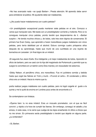 --No has avanzado nada --se quejó Barber--. Presta atención. Mi aprendiz debe servir
para entretener al público. Mi ayudante debe ser malabarista.
--¿No puedo hacer malabarismos con cuatro pelotas?
--Un prestidigitador excepcional puede mantener siete pelotas en el aire. Conozco a
varios que manipulan seis. Me basta con un prestidigitador corriente y moliente. Pero si no
consigues manipular cinco pelotas, pronto tendré que desprenderme de ti. --Barber
suspiro--. He tenido muchos chicos y, de todos, solo tres eran dignos de conservarse. El
primero fue Evan Carey, que aprendió a hacer maravillosos juegos malabares con cinco
pelotas, pero tenía debilidad por el alcohol. Estuvo conmigo cuatro prósperos años
después de su aprendizaje, hasta que murió de una cuchillada en una reyerta de
borrachos en Leicester. Un final digno de un imbécil.
-El segundo fue Jason Earle. Era inteligente y el mejor malabarista de todos. Aprendió mi
oficio de barbero, pero se casó con la hija del magistrado de Portsmouth y permitió que su
suegro lo convirtiera en un ladrón como Dios manda y en recaudador de sobornos.
-Gibby Nelson, el penúltimo chico, era maravilloso. Fue mi puñetera comida y bebida
hasta que cogió las fiebres en York y murió. --Frunció el ceño--. El condenado y último
chico era un imbécil. Hacía lo mismo que tu:
podía realizar juegos malabares con cuatro pelotas, pero no logró cogerle el gusto a la
quinta y me lo quité de encima en Londres poco antes de encontrarte a ti.
Se contemplaron con tristeza.
--Óyeme bien: tu no eres imbécil. Eres un mozuelo prometedor, con el que es fácil
convivir, y rápido a la hora de cumplir las faenas. Sin embargo, conseguí el caballo y los
arreos, ni esta casa, ni la carne que cuelga de los tejos enseñando mi oficio a chicos que
no me sirven. En primavera serás prestidigitador o tendré que dejarte en alguna parte.
¿Lo entiendes?
--Si, Barber.
 