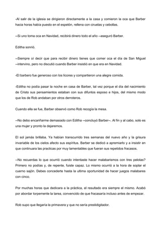 -Al salir de la iglesia se dirigieron directamente a la casa y comieron la oca que Barber
hacia horas había puesto en el espetón, rellena con ciruelas y cebollas.
--Si uno toma oca en Navidad, recibirá dinero todo el año --aseguró Barber.
Editha sonrió.
--Siempre oí decir que para recibir dinero tienes que comer oca el día de San Miguel
--intervino, pero no discutió cuando Barber insistió en que era en Navidad.
-El barbero fue generoso con los licores y compartieron una alegre comida.
-Editha no podía pasar la noche en casa de Barber, tal vez porque el día del nacimiento
de Cristo sus pensamientos estaban con sus difuntos esposo e hijos, del mismo modo
que los de Rob andaban por otros derroteros.
Cuando ella se fue, Barber observó como Rob recogía la mesa.
--No debo encariñarme demasiado con Editha --concluyó Barber--. Al fin y al cabo, solo es
una mujer y pronto la dejaremos.
El sol jamás brillaba. Ya habían transcurrido tres semanas del nuevo año y la grisura
invariable de los cielos afecto sus espíritus. Barber se dedicó a apremiarlo y a insistir en
que continuara las practicas por muy lamentables que fueran sus repetidos fracasos.
--No recuerdas lo que ocurrió cuando intentaste hacer malabarismos con tres pelotas?
Primero no podías y, de repente, fuiste capaz. Lo mismo ocurrió a la hora de soplar el
cuerno sajón. Debes concederte hasta la ultima oportunidad de hacer juegos malabares
con cinco.
Por muchas horas que dedicara a la práctica, el resultado era siempre el mismo. Acabó
por abordar torpemente la tarea, convencido de que fracasaría incluso antes de empezar.
Rob supo que llegaría la primavera y que no sería prestidigitador.
 