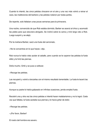 Cuando lo intentó, las cinco pelotas chocaron en el aire y una vez más volvió a reinar el
caos, las maldiciones del barbero y las pelotas rodaron por todas partes.
De repente, solo faltaban unas pocas semanas para la primavera.
Una noche, convencido de que Rob estaba dormido, Barber se acercó al chico y acomodó
las pieles para que estuviera abrigado. Se inclinó sobre la cama y miró largo rato a Rob.
Luego suspiró y se alejó.
Por la mañana Barber, sacó una fusta del carromato.
--No te concentras en lo que haces --dijo.
Rob nunca lo había visto azotar al caballo, pero cuando se le cayeron las pelotas la fusta
silbó y le hirió las piernas.
Dolía mucho. Gritó y se puso a sollozar.
--Recoge las pelotas.
Las recuperó y volvió a lanzarlas con el mismo resultado lamentable. La fusta le laceró las
piernas.
Aunque su padre lo había golpeado en infinitas ocasiones, jamás empleó fusta.
Recobró una y otra vez las cinco pelotas e intentó hacer malabarismos y no lo logró. Cada
vez que fallaba, la fusta azotaba sus piernas y lo hacía gritar de dolor.
--Recoge las pelotas.
--¡Por favor, Barber!
El rostro del hombre era severo.
 