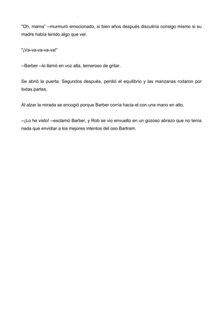 "Oh, mama” --murmuró emocionado, si bien años después discutiría consigo mismo si su
madre había tenido algo que ver.
"¡Va-va-va-va-va!”
--Barber --lo llamó en voz alta, temeroso de gritar.
Se abrió la puerta. Segundos después, perdió el equilibrio y las manzanas rodaron por
todas partes.
Al alzar la mirada se encogió porque Barber corría hacia el con una mano en alto.
--¡Lo he visto! --exclamó Barber, y Rob se vio envuelto en un gozoso abrazo que no tenía
nada que envidiar a los mejores intentos del oso Bartram.
 