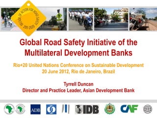Global Road Safety Initiative of the
   Multilateral Development Banks
Rio+20 United Nations Conference on Sustainable Development
             20 June 2012, Rio de Janeiro, Brazil

                        Tyrrell Duncan
    Director and Practice Leader, Asian Development Bank
 