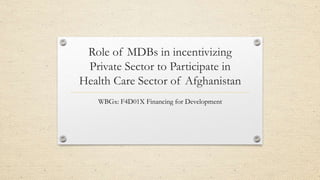 Role of MDBs in incentivizing
Private Sector to Participate in
Health Care Sector of Afghanistan
WBGx: F4D01X Financing for Development
 