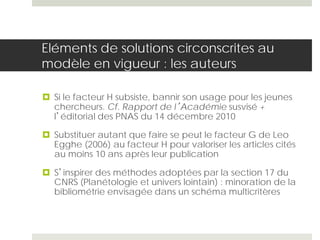 Eléments de solutions circonscrites au
modèle en vigueur : les auteurs
 Si le facteur H subsiste, bannir son usage pour les jeunes
chercheurs. Cf. Rapport de l’Académie susvisé +
l’éditorial des PNAS du 14 décembre 2010
 Substituer autant que faire se peut le facteur G de Leo
Egghe (2006) au facteur H pour valoriser les articles cités
au moins 10 ans après leur publication
 S’inspirer des méthodes adoptées par la section 17 du
CNRS (Planétologie et univers lointain) : minoration de la
bibliométrie envisagée dans un schéma multicritères
 