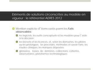 Eléments de solutions circonscrites au modèle en
vigueur : le référentiel AERES 2012
 Mention explicite d’items variés parmi les Faits
observables:
 les logiciels, les outils conceptuels et les modèles pour l’aide
à la décision
 les brevets et les licences, et, selon les domaines, les pilotes
ou les prototypes, les procédés, méthodes et savoir-faire, les
études cliniques, les marques déposées
 glossaires, bases de données, collections, cohortes,
observatoires, plateformes technologiques
 