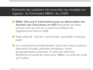 Eléments de solutions circonscrites au modèle en
vigueur : le formulaire RIBAC du CNRS
 RIBAC (Recueil d’Informations pour un oBservatoire des
Activités des Chercheurs en SHS) formulaire de bilan
annuel créé au sein du Conseil scientifique de
Département SHS en 2008
 Triple objectif : décrire, caractériser, quantifier, mais pas
juger
 Les compétences individuelles: mots-clés variés et précis ;
domaines étudiés, périodes analysées, zones
géographiques couvertes. En plus des données
définissant le profil du chercheur, RIBAC recense les outils
qu’il utilise.
 