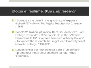 Utopie et réalisme: Blue skies research
 « Science is the belief in the ignorance of experts »
Richard FEYNMANN, The Physics Teacher Vol. 7, issue 6
(1969)
 Donald W. Braben, physicien, Dept. Sci. de la Terre, Univ.
College de Londres. Crée au sein de la Cie pétrolière
britannique le B.P.’s Venture Research Advisory Council
« to support the research that might lead to new types of
industrial activity » 1980-1990
 Subventionner des recherches à partir d’un concept
« prometteur » mais simultanément « à haut risque
d’échec ».
 