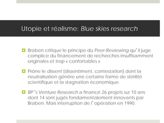 Utopie et réalisme: Blue skies research
 Braben critique le principe du Peer-Reviewing qu’il juge
complice du financement de recherches insuffisamment
originales et trop « confortables »
 Prône le dissent (dissentiment, contestation) dont la
neutralisation génère une certaine forme de stérilité
scientifique et la stagnation économique
 BP’s Venture Research a financé 26 projets sur 10 ans
dont 14 sont jugés fondamentalement innovants par
Braben. Mais interruption de l’opération en 1990.
 
