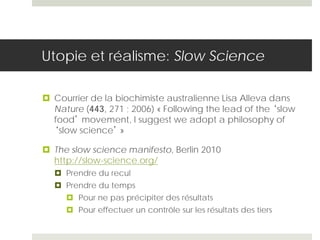 Utopie et réalisme: Slow Science
 Courrier de la biochimiste australienne Lisa Alleva dans
Nature (443, 271 ; 2006) « Following the lead of the ‘slow
food’ movement, I suggest we adopt a philosophy of
‘slow science’ »
 The slow science manifesto, Berlin 2010
http://slow-science.org/
 Prendre du recul
 Prendre du temps
 Pour ne pas précipiter des résultats
 Pour effectuer un contrôle sur les résultats des tiers
 