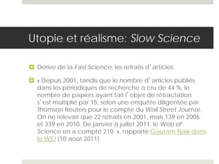 Utopie et réalisme: Slow Science
 Dérive de la Fast Science: les retraits d’articles
 « Depuis 2001, tandis que le nombre d’articles publiés
dans les périodiques de recherche a cru de 44 %, le
nombre de papiers ayant fait l’objet de rétractation
s’est multiplié par 15, selon une enquête diligentée par
Thomson Reuters pour le compte du Wall Street Journal.
On ne relevait que 22 retraits en 2001, mais 139 en 2006
et 339 en 2010. De janvier à juillet 2011, le Web of
Science en a compté 210. », rapporte Gautam Naik dans
le WSJ (10 août 2011)
 