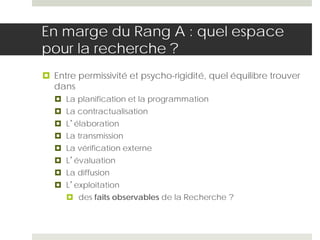 En marge du Rang A : quel espace
pour la recherche ?
 Entre permissivité et psycho-rigidité, quel équilibre trouver
dans
 La planification et la programmation
 La contractualisation
 L’élaboration
 La transmission
 La vérification externe
 L’évaluation
 La diffusion
 L’exploitation
 des faits observables de la Recherche ?
 
