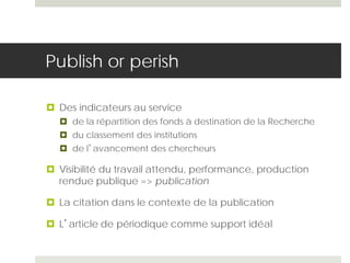 Publish or perish
 Des indicateurs au service
 de la répartition des fonds à destination de la Recherche
 du classement des institutions
 de l’avancement des chercheurs
 Visibilité du travail attendu, performance, production
rendue publique => publication
 La citation dans le contexte de la publication
 L’article de périodique comme support idéal
 