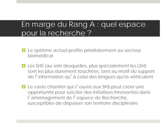 En marge du Rang A : quel espace
pour la recherche ?
 Le système actuel profite prioritairement au secteur
biomédical
 Les SHS (au sein desquelles, plus spécialement les LSH)
sont les plus durement touchées, tant au motif du support
de l’information qu’à celui des langues qui la véhiculent
 Le vaste chantier qui s’ouvre aux SHS peut créer une
opportunité pour susciter des initiatives innovantes dans
l’aménagement de l’espace de Recherche,
susceptibles de dépasser son territoire disciplinaire
 
